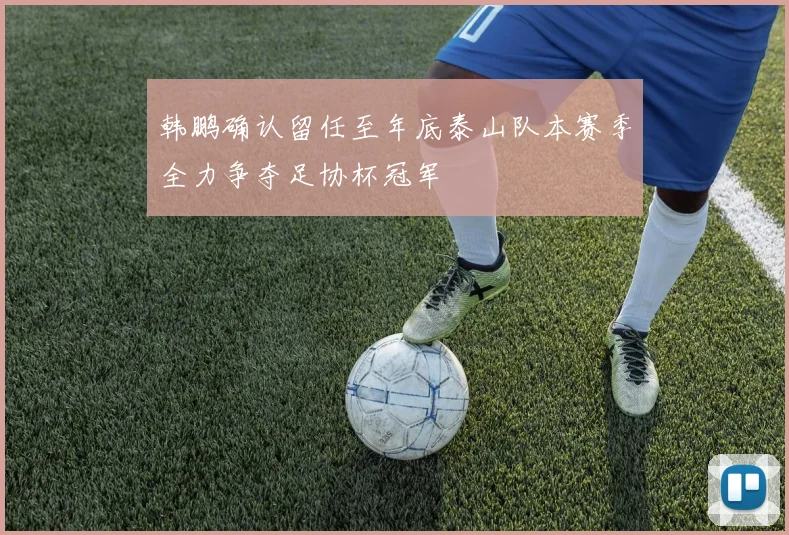 韩鹏确认留任至年底泰山队本赛季全力争夺足协杯冠军