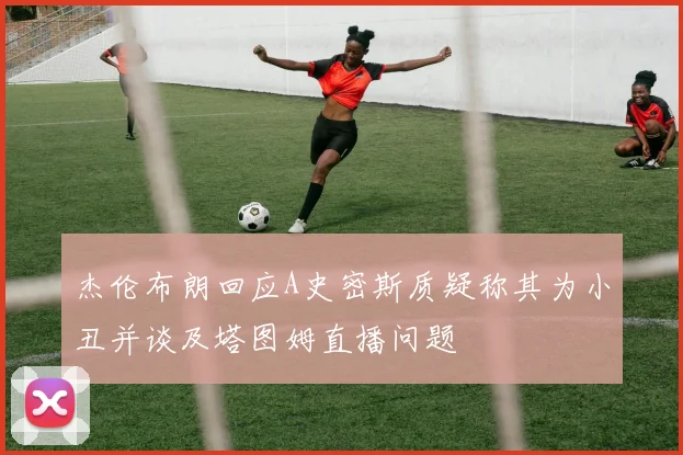 杰伦布朗回应A史密斯质疑称其为小丑并谈及塔图姆直播问题