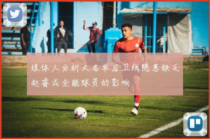 媒体人分析大名单后卫线隐患缺乏赵睿式全能球员的影响