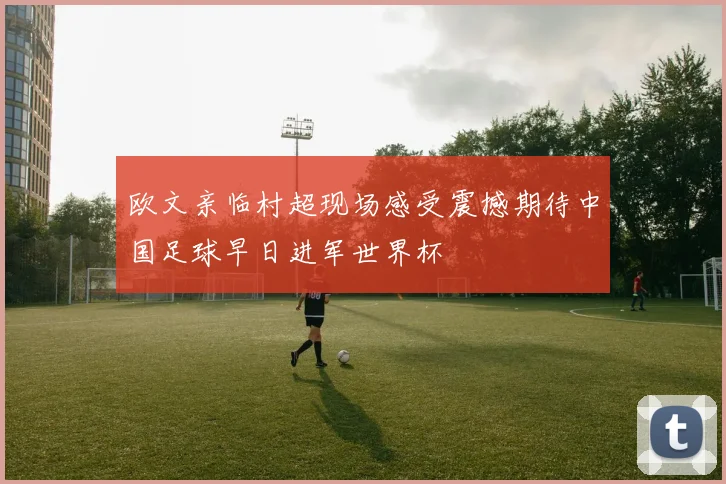 欧文亲临村超现场感受震撼期待中国足球早日进军世界杯