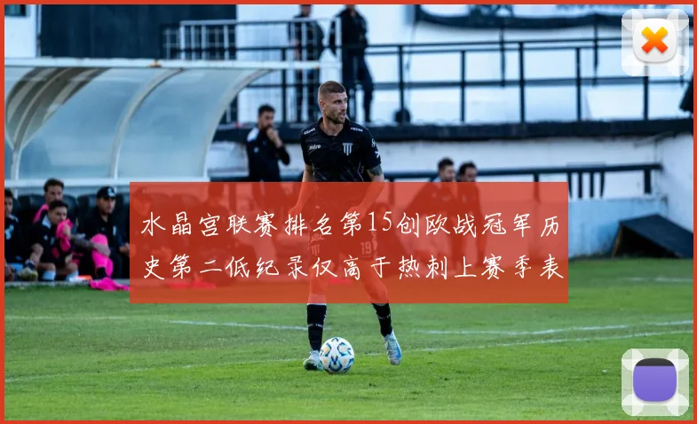 水晶宫联赛排名第15创欧战冠军历史第二低纪录仅高于热刺上赛季表现