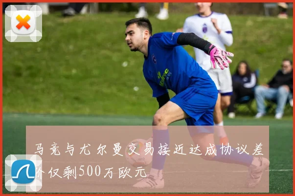 马竞与尤尔曼交易接近达成协议差价仅剩500万欧元