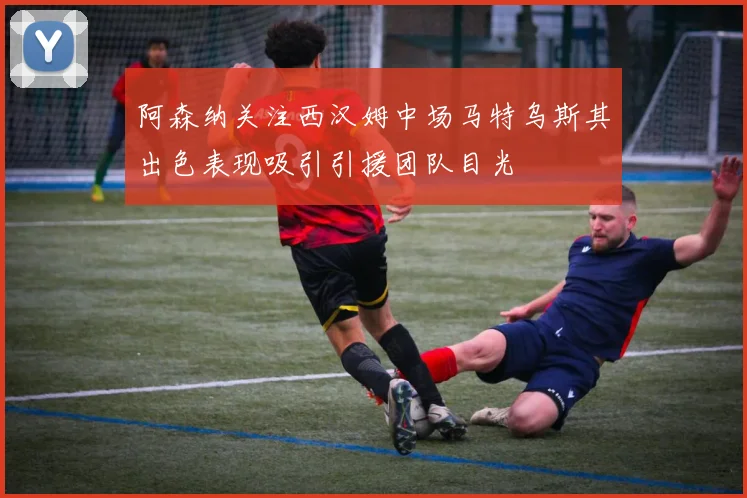 阿森纳关注西汉姆中场马特乌斯其出色表现吸引引援团队目光