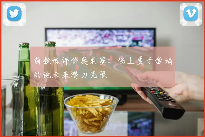 前教练评价奥利塞：场上勇于尝试的他未来潜力无限