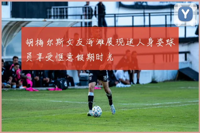 胡梅尔斯女友海滩展现迷人身姿球员享受惬意假期时光