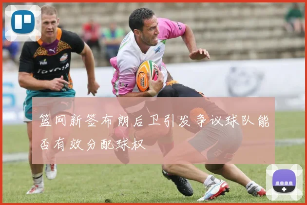 篮网新签布朗后卫引发争议球队能否有效分配球权