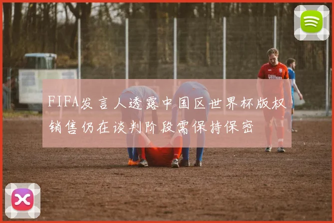 FIFA发言人透露中国区世界杯版权销售仍在谈判阶段需保持保密