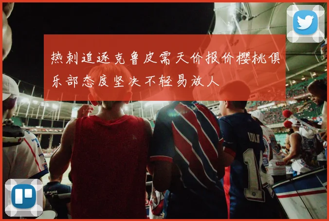 热刺追逐克鲁皮需天价报价樱桃俱乐部态度坚决不轻易放人