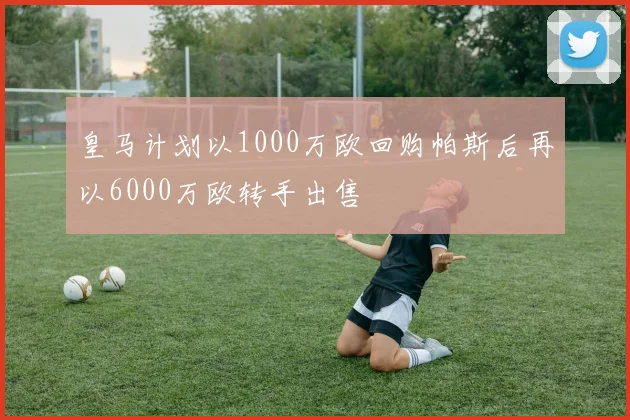 皇马计划以1000万欧回购帕斯后再以6000万欧转手出售