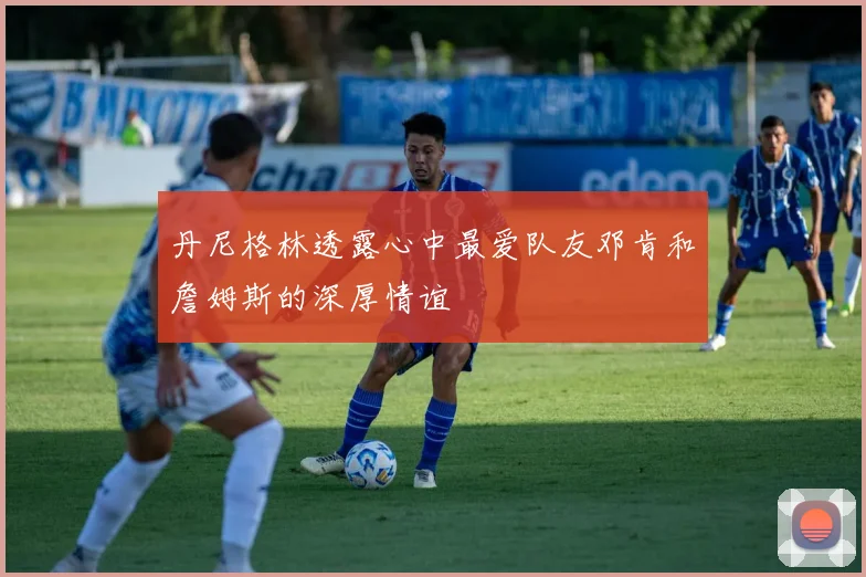 丹尼格林透露心中最爱队友邓肯和詹姆斯的深厚情谊