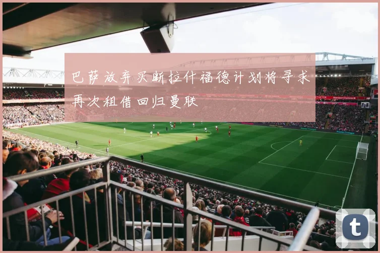 巴萨放弃买断拉什福德计划将寻求再次租借回归曼联