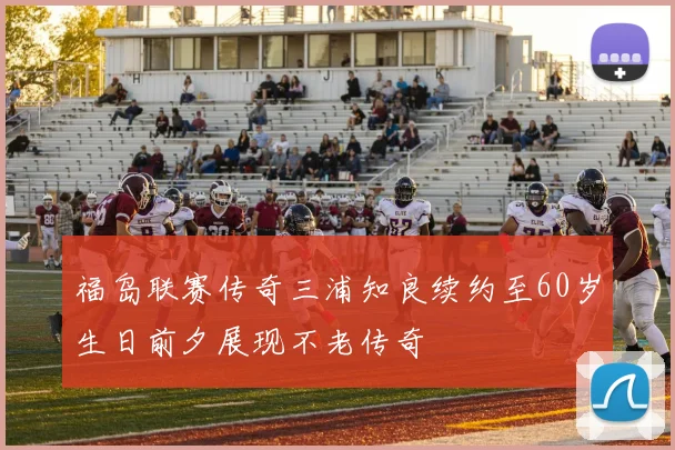 福岛联赛传奇三浦知良续约至60岁生日前夕展现不老传奇