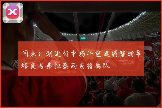 国米计划进行中场半重建调整姆希塔良与弗拉泰西或将离队