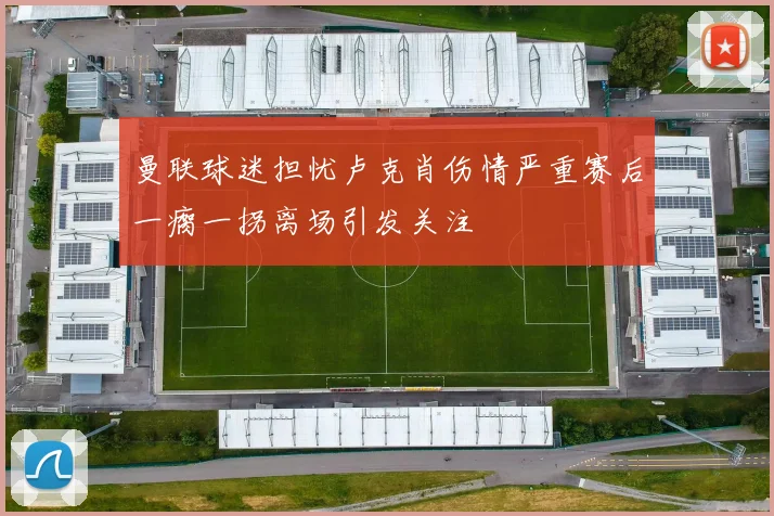 曼联球迷担忧卢克肖伤情严重赛后一瘸一拐离场引发关注