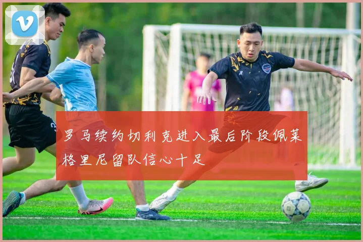 罗马续约切利克进入最后阶段佩莱格里尼留队信心十足