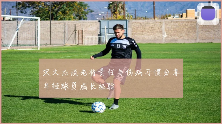 宋文杰谈老将责任与伤病习惯分享年轻球员成长经验