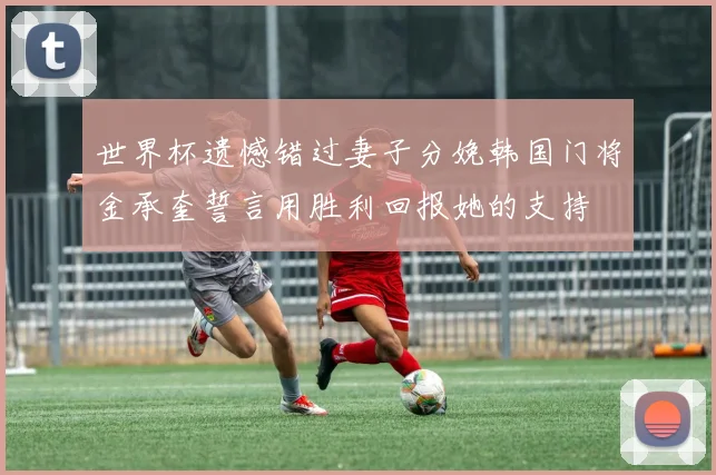 世界杯遗憾错过妻子分娩韩国门将金承奎誓言用胜利回报她的支持