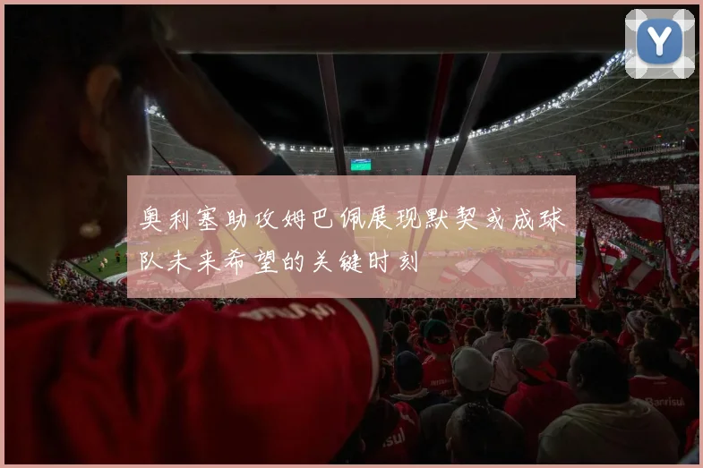 奥利塞助攻姆巴佩展现默契或成球队未来希望的关键时刻