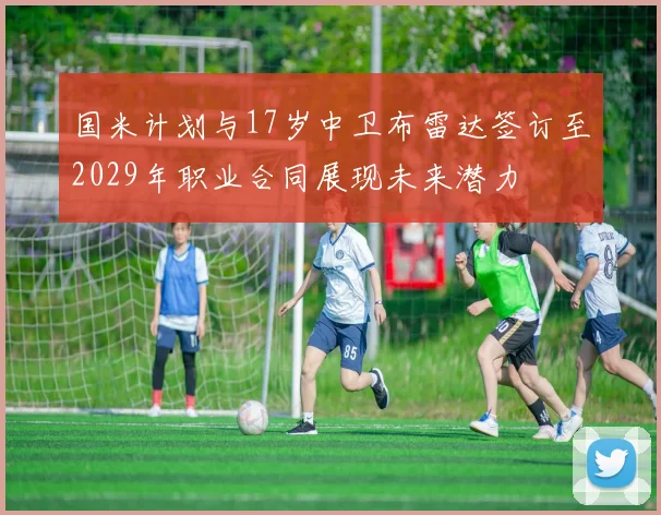 国米计划与17岁中卫布雷达签订至2029年职业合同展现未来潜力